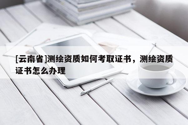 [云南省]測(cè)繪資質(zhì)如何考取證書，測(cè)繪資質(zhì)證書怎么辦理