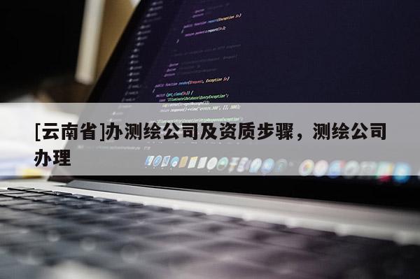 [云南省]辦測繪公司及資質步驟，測繪公司辦理