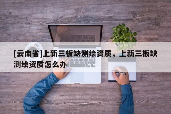 [云南省]上新三板缺測(cè)繪資質(zhì)，上新三板缺測(cè)繪資質(zhì)怎么辦