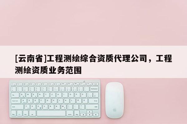 [云南省]工程測(cè)繪綜合資質(zhì)代理公司，工程測(cè)繪資質(zhì)業(yè)務(wù)范圍