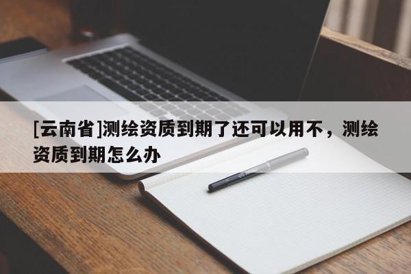 [云南省]測繪資質(zhì)到期了還可以用不，測繪資質(zhì)到期怎么辦