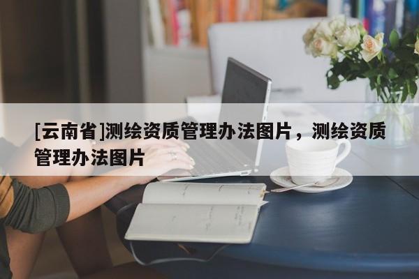 [云南省]測(cè)繪資質(zhì)管理辦法圖片，測(cè)繪資質(zhì)管理辦法圖片
