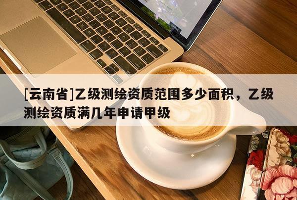 [云南省]乙級測繪資質范圍多少面積，乙級測繪資質滿幾年申請甲級