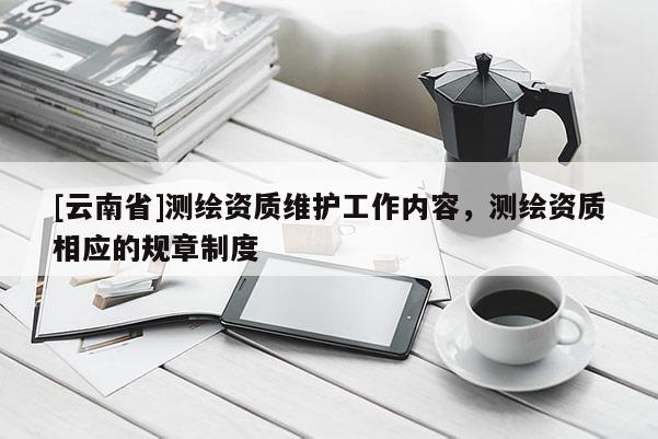 [云南省]測繪資質(zhì)維護工作內(nèi)容，測繪資質(zhì)相應(yīng)的規(guī)章制度