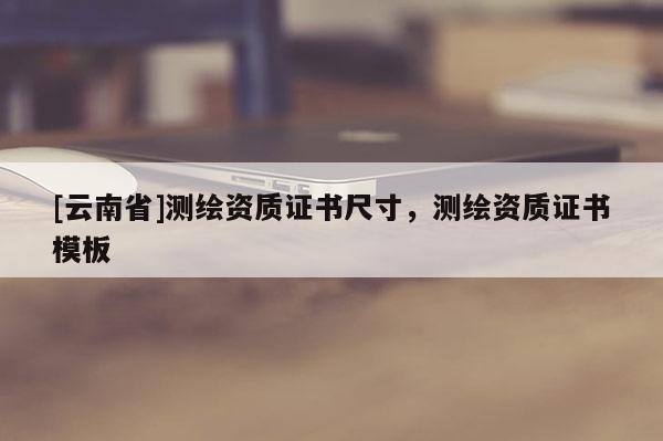 [云南省]測繪資質證書尺寸，測繪資質證書模板