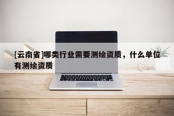 [云南省]哪類(lèi)行業(yè)需要測(cè)繪資質(zhì)，什么單位有測(cè)繪資質(zhì)