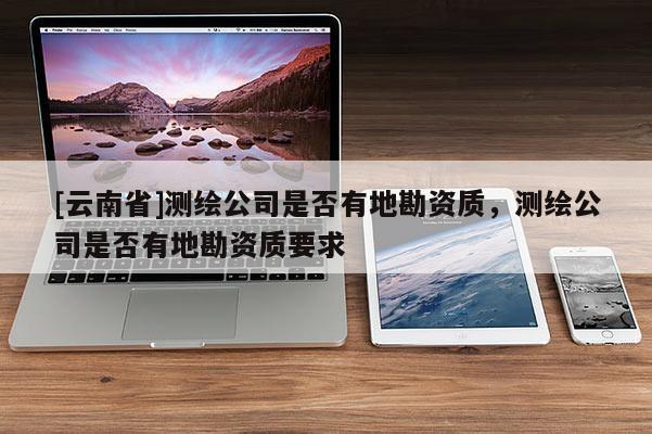 [云南省]測(cè)繪公司是否有地勘資質(zhì)，測(cè)繪公司是否有地勘資質(zhì)要求