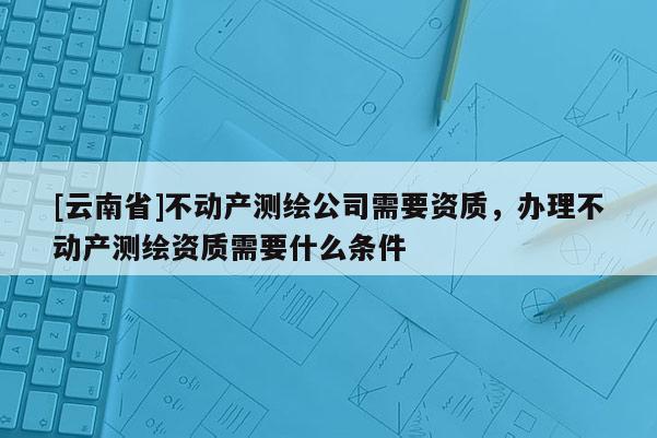 [云南省]不動產測繪公司需要資質，辦理不動產測繪資質需要什么條件