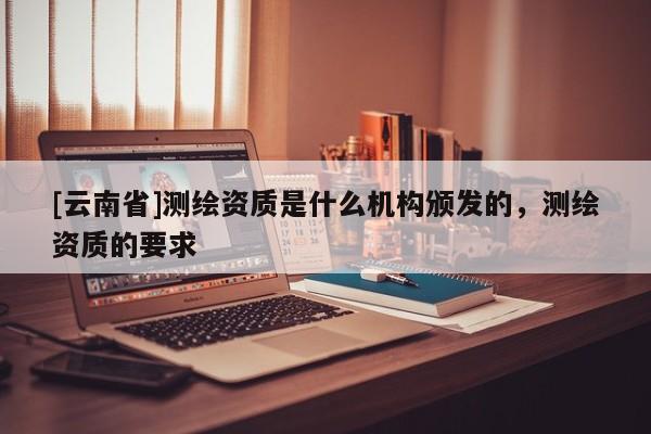 [云南省]測繪資質是什么機構頒發的，測繪資質的要求