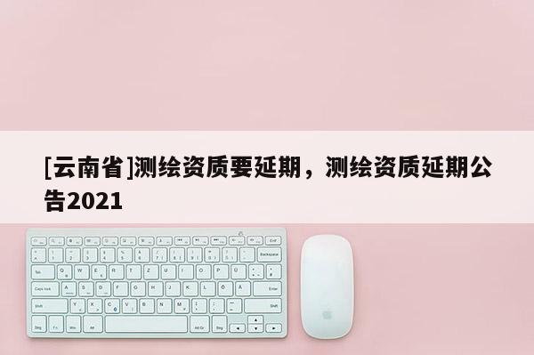 [云南省]測繪資質要延期，測繪資質延期公告2021