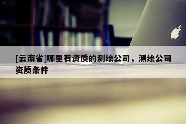 [云南省]哪里有資質(zhì)的測繪公司，測繪公司資質(zhì)條件