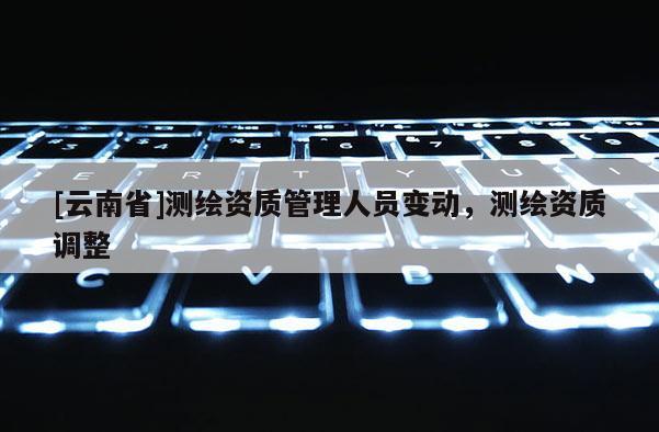 [云南省]測繪資質管理人員變動，測繪資質調整