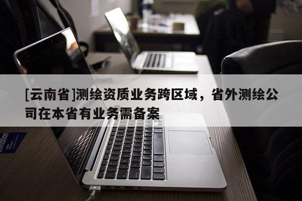 [云南省]測繪資質業務跨區域，省外測繪公司在本省有業務需備案