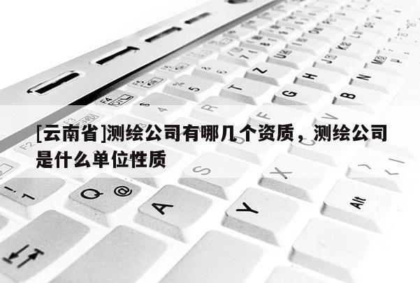 [云南省]測繪公司有哪幾個資質，測繪公司是什么單位性質
