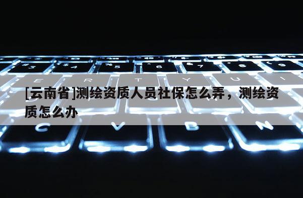 [云南省]測繪資質人員社保怎么弄，測繪資質怎么辦