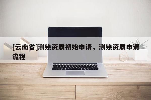 [云南省]測繪資質初始申請，測繪資質申請流程