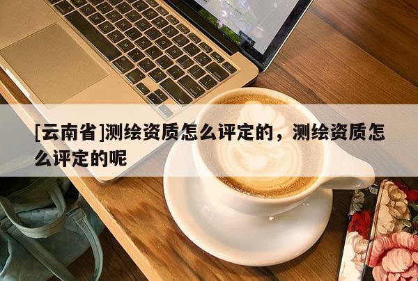 [云南省]測繪資質怎么評定的，測繪資質怎么評定的呢