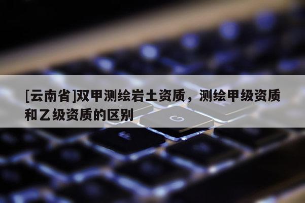 [云南省]雙甲測繪巖土資質(zhì)，測繪甲級資質(zhì)和乙級資質(zhì)的區(qū)別