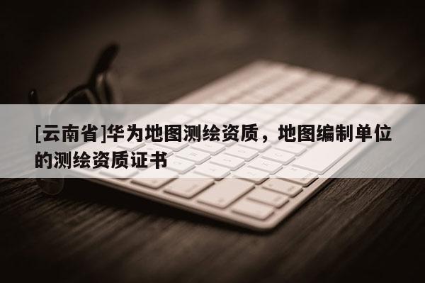 [云南省]華為地圖測繪資質(zhì)，地圖編制單位的測繪資質(zhì)證書