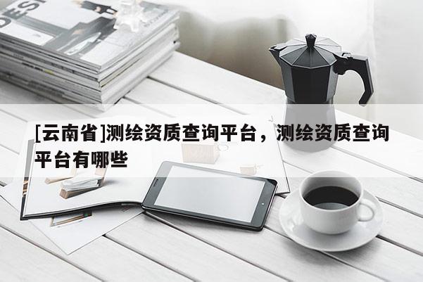[云南省]測繪資質查詢平臺，測繪資質查詢平臺有哪些