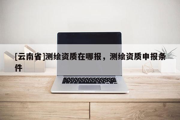 [云南省]測(cè)繪資質(zhì)在哪報(bào)，測(cè)繪資質(zhì)申報(bào)條件
