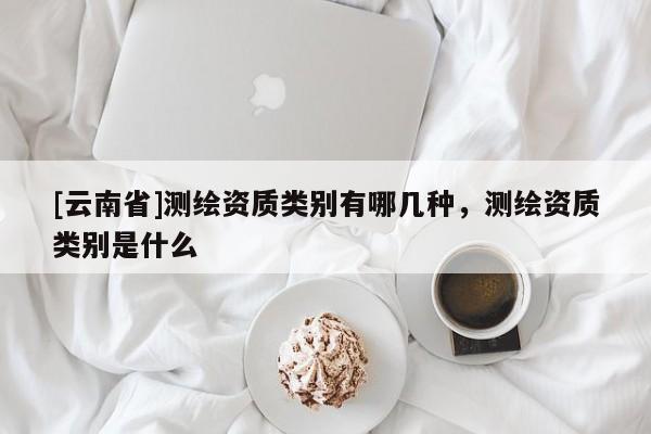 [云南省]測繪資質類別有哪幾種，測繪資質類別是什么