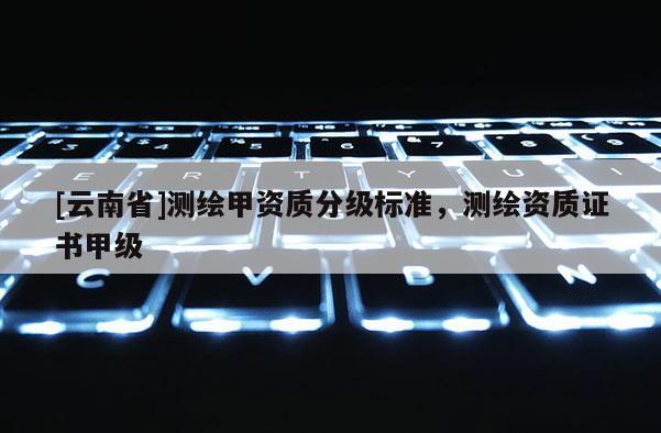 [云南省]測繪甲資質(zhì)分級標(biāo)準(zhǔn)，測繪資質(zhì)證書甲級