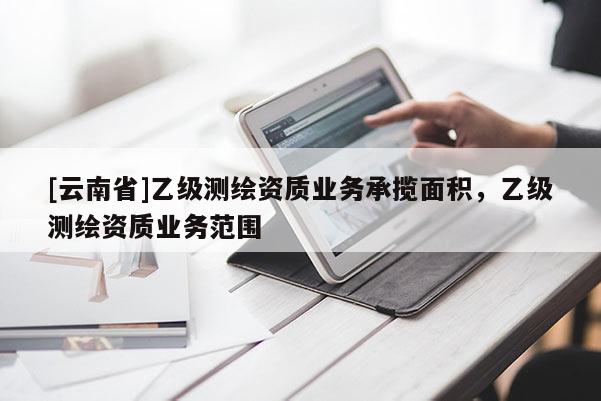 [云南省]乙級測繪資質業務承攬面積，乙級測繪資質業務范圍