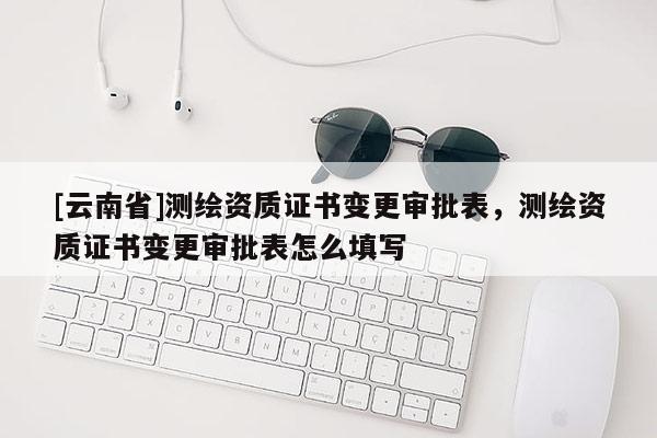 [云南省]測(cè)繪資質(zhì)證書變更審批表，測(cè)繪資質(zhì)證書變更審批表怎么填寫