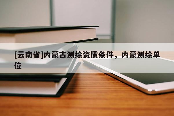 [云南省]內蒙古測繪資質條件，內蒙測繪單位