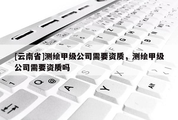 [云南省]測繪甲級公司需要資質(zhì)，測繪甲級公司需要資質(zhì)嗎