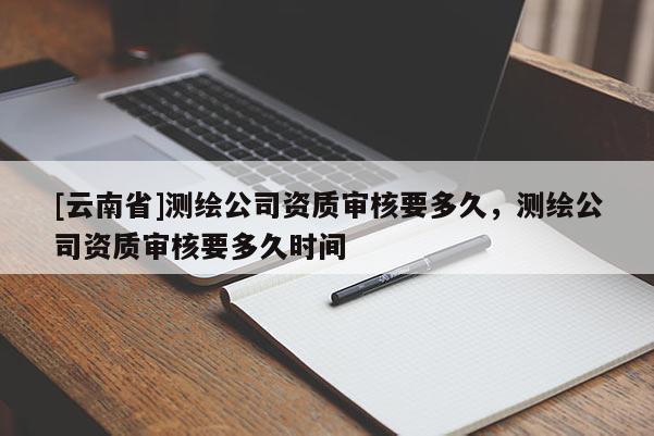 [云南省]測繪公司資質審核要多久，測繪公司資質審核要多久時間