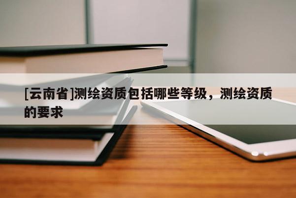 [云南省]測繪資質包括哪些等級，測繪資質的要求