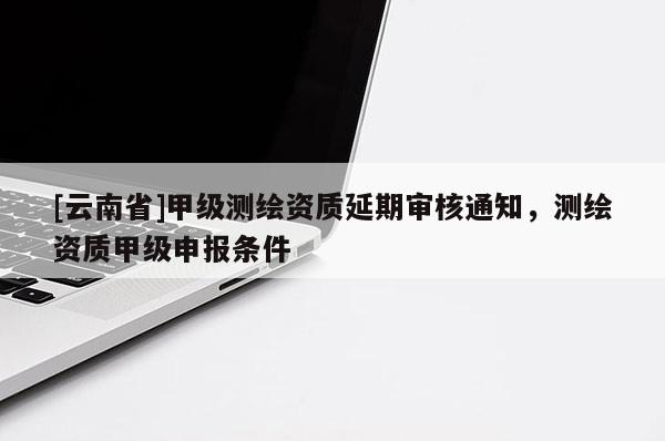 [云南省]甲級測繪資質延期審核通知，測繪資質甲級申報條件