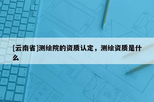 [云南省]測繪院的資質認定，測繪資質是什么