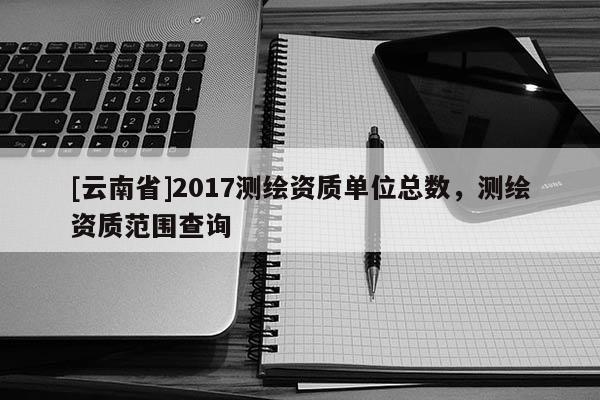 [云南省]2017測繪資質(zhì)單位總數(shù)，測繪資質(zhì)范圍查詢