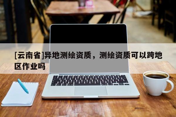 [云南省]異地測繪資質，測繪資質可以跨地區作業嗎