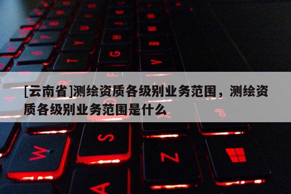 [云南省]測繪資質各級別業務范圍，測繪資質各級別業務范圍是什么