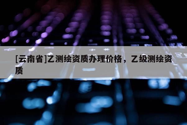 [云南省]乙測繪資質辦理價格，乙級測繪資質