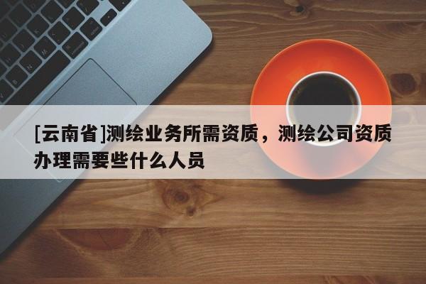 [云南省]測繪業務所需資質，測繪公司資質辦理需要些什么人員