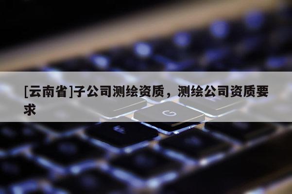 [云南省]子公司測繪資質，測繪公司資質要求