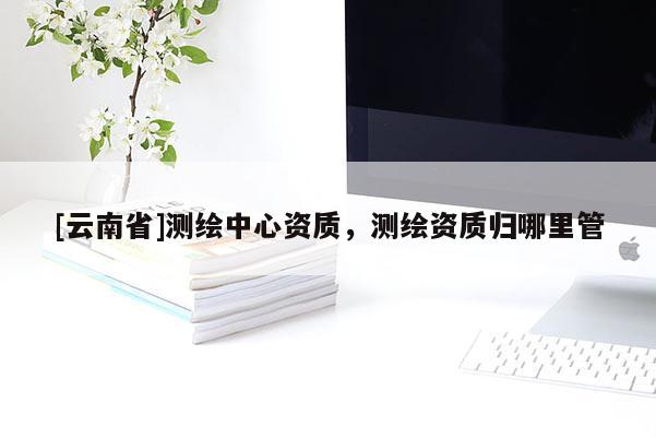 [云南省]測繪中心資質，測繪資質歸哪里管