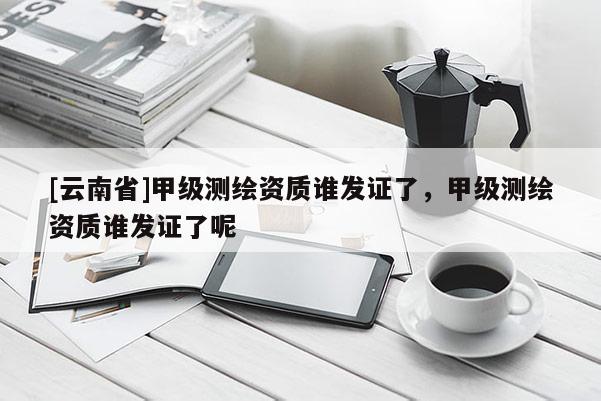 [云南省]甲級(jí)測(cè)繪資質(zhì)誰(shuí)發(fā)證了，甲級(jí)測(cè)繪資質(zhì)誰(shuí)發(fā)證了呢