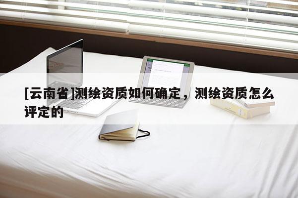 [云南省]測繪資質如何確定，測繪資質怎么評定的