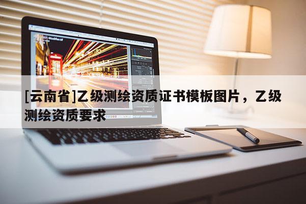 [云南省]乙級測繪資質(zhì)證書模板圖片，乙級測繪資質(zhì)要求