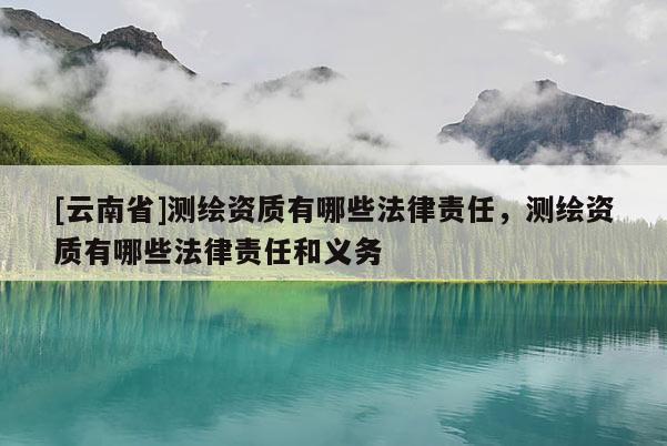 [云南省]測繪資質(zhì)有哪些法律責(zé)任，測繪資質(zhì)有哪些法律責(zé)任和義務(wù)