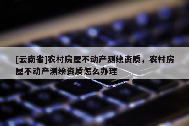 [云南省]農村房屋不動產測繪資質，農村房屋不動產測繪資質怎么辦理