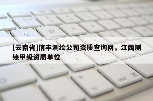 [云南省]信豐測繪公司資質(zhì)查詢網(wǎng)，江西測繪甲級資質(zhì)單位