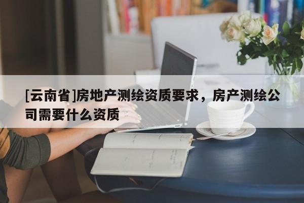 [云南省]房地產測繪資質要求，房產測繪公司需要什么資質