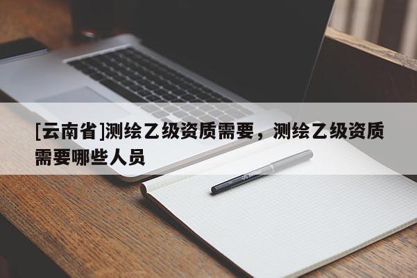 [云南省]測繪乙級資質需要，測繪乙級資質需要哪些人員